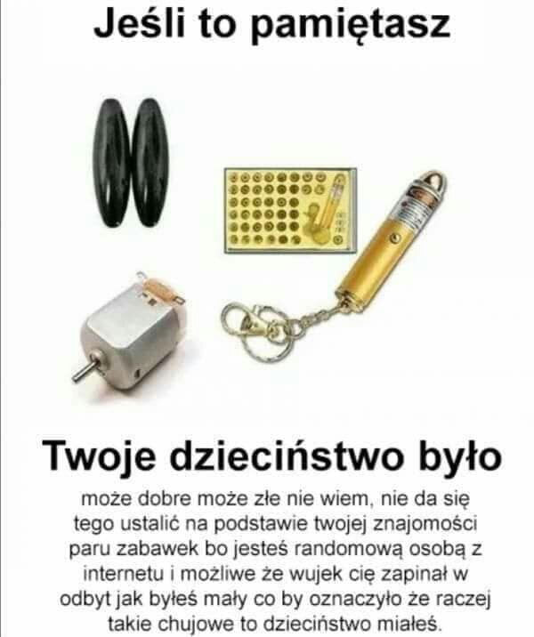 jeśli to pamiętasz twoje dzieciństwo było może dobre może złe nie wiem nie da się tego ustalić na podstawce twojej znajomośc paru zabawek bo jesteś randomową osobą z internetu i możliwe że walek eee zapiał w odbyt jak byłeś mały co by oznaczyło że raczej takie chujowe to dzieciństwo miałeś