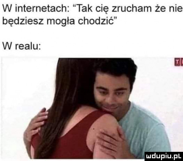 w internetach tak cię zrucham że nie będziesz mogła chodzić w realu l