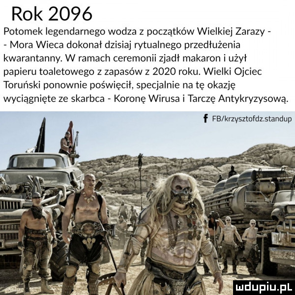 rok      potomek legendarnego wodza z początków wielkiej zarazy mora wicca dokonał dzisiaj rytualnego przedłużenia kwarantanny. w ramach ceremonii zjadł makaron i użył papieru toaletowego z zapasów z      roku. wielki ojciec toruński ponownie poświęcił specjalnie na tę okazję wyciągnięte ze skarbca koronę wirusa i tarczę antykryzysową. l f fb krzysszdx standup