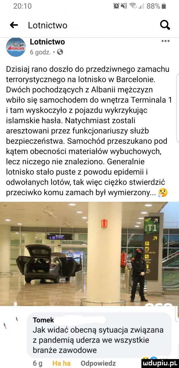en a i    lotnictwo q q lotnictwo ogodz.   dzisiaj rano doszło do przedziwnego zamachu terrorystycznego na lotnisko w barcelonie. dwóch pochodzących z albanii mężczyzn wbiło się samochodem do wnętrza terminala   imam wyskoczyło z pojazdu wykrzykując islamskie hasła natychmiast zostali aresztowani przez funkcjonariuszy służb bezpieczeństwa. samochód przeszukano pod kątem obecności materiałów wybuchowych lecz niczego nie znaleziono. generalnie lotnisko stado puste z powodu epidemii i odwołanych lotów tak więc ciężko stwierdzić przeciwko komu zamach był wymierzony j tomek jak widać obecną sytuacja związana z pandemią uderza we wszystkie branże zawodowe   g odpowiedz mm