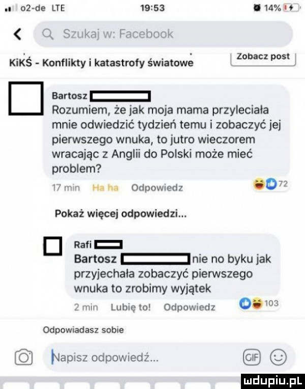 oz de lte       lam v q silka facebook kimś konflikty i katastrofy światowe d barton rozumiem że jak moja mama przyleciała mnie odwiedzić tydzień temu i zobaczyć ibj pierwszego wnuka to jutro wieczorem wracając z anglii do polski może mieć problem   mm mm odewiedz    pokaż więcej odpowiedzi. rabi bartosz nie no byku jak przyjechała zobaczyć pienstego wnuka to zrobimy wyjątek mm lubięlo odewiedz   odpowiadasz sobie napisz odpowiedż