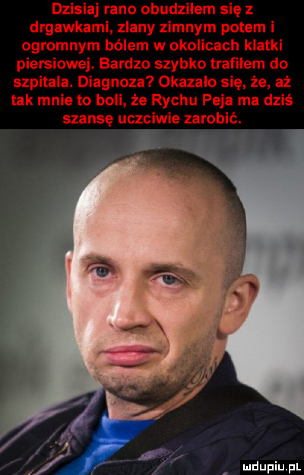 dzisiaj rano obudziłem się z drgawkami zlany zimnym potem i ogromnym bólem w okolicach klatki piersiowej. bardzo szybko trafilem do szpitala. diagnoza okazalo się że aż tak mnie to boli że richu paja ma dziś szansę uczciwie zarobić