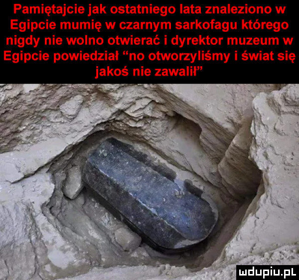 pamiętajcie jak ostatniego lata znaleziono w egipcie mumię w czarnym sarkofagu którego nigdy nie wolno otwierać i dyrektor muzeum w egipcie powiedział no otworzyliśmy i świat się jakoś nie zawalił
