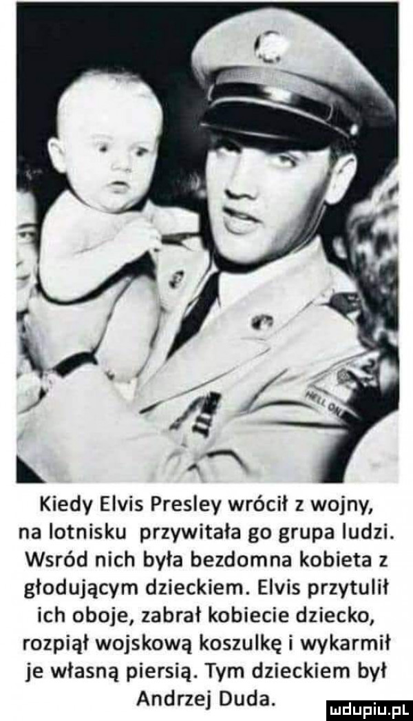 kiedy elvis presley wrócił z wojny na lotnisku przywitała go grupa ludzi. wśród nich była bezdomna kobieta z głodującym dzieckiem. elvis przytulił ich oboje zabral kobiecie dziecko rozpiąl wojskową koszulkę i wykarmil je własną piersią. tym dzieckiem był andrzej duda