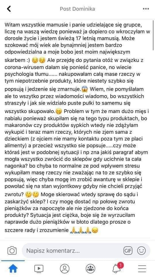 pohl dominika witam wszystkie mamusie i panie udzielające się grupce licze na waszą wiedzę ponieważ ja dopiero co wkroczylam w dorosle życie i jestem świeżą    letnią mamusią. może szokować mój wiek ale bynajmniej jestem bardzo odpowiedzialna a moje bobo jest moim największym skarbem. ale przejdę do pytania otóż w związku z colona wirusem dalam się ponieść panice no wiecie psychologia tłumu. nakupowałam celą mase rzeczy w tym niepotrzebnie produkty które niestety szybko się popsują ijedzenie się zmarnujea wiem nie pomyslalam ale to wszytko przez wiadomości wiadomo bo wszystkich straszyły i jak sie widzialo puste pliki to samemu się wszystko skupowało. problem w tym ze mam dużo miesi nabialu ponieważ skupilam się na tego typu produktach bo makaronów czy produktów sypkich wtedy nie zdazylam wykupić i teraz mam rzeczy których nie zjem sama z dzieckiem z orciem nie mamy kontaktu poza tym ze placi alimenty a przecież wszystko sie popsuje. czy może któras jest w podobnej sytuacji i np zna jakis paragraf abym mogla wszystko zwrócić do sklepów gdy ucichnie ta cala nagonka bo chyba to normalne ze pod wpływem stresu wykupilam mase rzeczy nie zważając na to ze szybko się popsują więc chyba mogę im zrobic awanturę w sklepie i powolac się na stan wyjontkowy gdyby nie chcieli przyjąć zwrotu. moge skierować wtedy sprawę do sądu i zaskarżyć sklep i czy mogę dostać np polowe zwrotu pieniążków za napoczęte ale nie zjedzone do końca produkty sytuacja jest ciężka boje się że wyrzuciłam naprawde dużo pieniążków w bloto dlatego prosze o szczere rady i zrozumienie aaa. napisz komentarz. oc lal