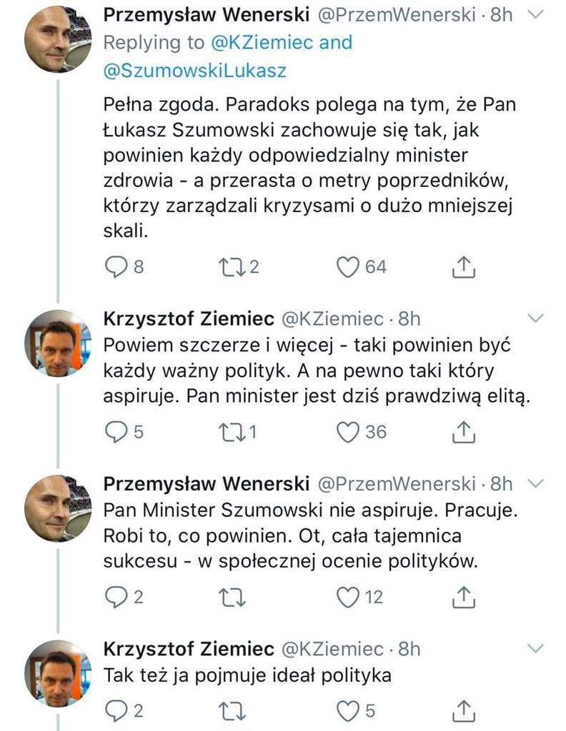 przemysław wenerski przemwenerski  h replying to kziemiec and szumowskilukasz pelna zgoda. paradoks polega na tym że pan łukasz szumowski zachowuje się tak jak powinien każdy odpowiedzialny minister zdrowia a przerasta metry poprzedników którzy zarządzali kryzysami o dużo mniejszej skali.    lu c   . krzysztof ziemiec kziemiec  h powiem szczerze i więcej taki powinien być każdy ważny polityk. a na pewno taki który aspiruje. pan ministerjest dziś prawdziwą elitą. os         przemysław wenerski przemwenerski  h e pan minister szumowski nie aspiruje. pracuje. robi to co powinien. ot cala tajemnica sukcesu w społecznej ocenie polityków    u     iii krzysztof ziemiec kziemiec  h tak też ja pojmuje ideal polityka q  a c   i