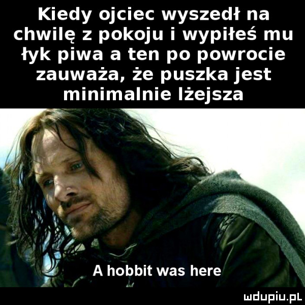 kiedy ojciec wyszedł na chwilę z pokoju i wypiłeś mu łyk piwa a ten po powrocie zauważa że puszka jest minimalnie lżejsza t a hobbit was here