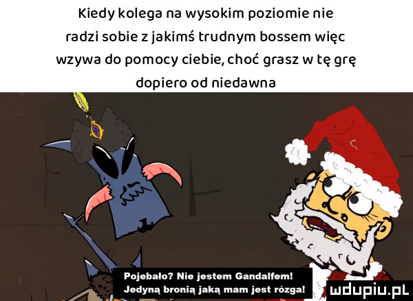 kiedy kolega na wysokim poziomie nie radzi sobie z jakimś trudnym bossem więc wzywa do pomocy ciebie choć grasz w tę grę dopiero od niedawna    x i rol bam m lamn gandalhmi. dﬂbfoniqiakqmmiutnin gax mdumel