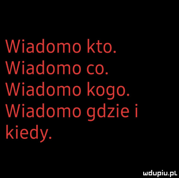 wiadomo kto. wiadomo co. wiadomo kogo. wiadomo gdzie i kiedy