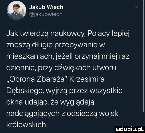 jakub wiech v jakubwiech jak twierdzą naukowcy polacy lepiej znoszą długie przebywanie w mieszkaniach jeże i przynajmniej raz dziennie przy dźwiękach utworu obrona zbaraża krzesimira dębskiego wyjrzą przez wszystkie okna udając że wyglądają nadciągających z odsieczą wojsk królewskich. abakankami mduplu pl