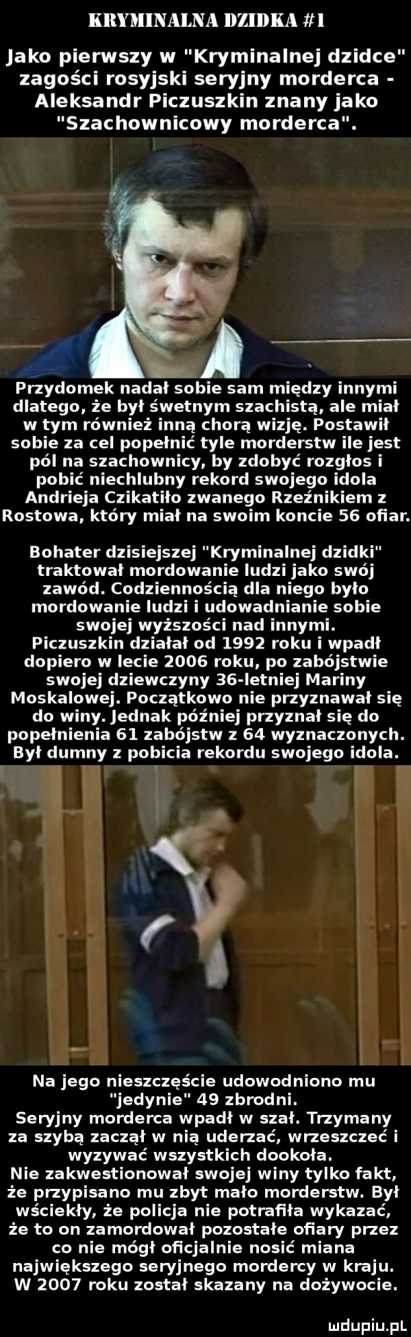 kryminalna l le ka   jako pierwszy w kryminalnej dziwce zagości rosyjski seryjny morderca aleksandr piczuszkin znany jako szachownicowy morderca. przydomek nadał sobie sam między innymi dlatego że był śwetnym szachistą ale miał w tym również inną chorą wizję. postawił sobie za cel popełnić tyle morderstw ile jest pól na szachownicy by zdobyć rozgłos i pobić niechlubny rekord swojego idola andrieja czikatilo zwanego rzepnikiem rostowa który miał na swoim koncie    ofiar. bohater dzisiejszej kryminalnej dzidki traktował mordowanie ludzi jako swój zawód. codziennością dla niego było mordowanie ludzi i udowadnianie sobie swojej wyższości nad innymi. piczuszkin działał od      roku i wpadł dopiero w lecie      roku po zabójstwie swojej dziewczyny    letniej mariny moskalowej. początkowo nie przyznawał się do winy. jednak później przyznał się do popełnienia    zabójstw z    wyznaczonych. byl dumny pobicia rekordu swojego idola. h na jego nieszczęście udowodniono mu jedynie    zbrodni. seryjny morderca wpadł w szał. trzymany za szybą zaczął w nią uderzać wrzeszczeć i wyzywać wszystkich dookola. nie zakwestionował swojej winy tylko fakt że przypisano mu zbyt mało morderstw. byl wściekły że policja nie potrafiła wykazać że to on zamordował pozostałe ofiary przez co nie mógł oficjalnie nosić miana największego seryjnego mordercy w kraju. w      roku został skazany na dożywocie