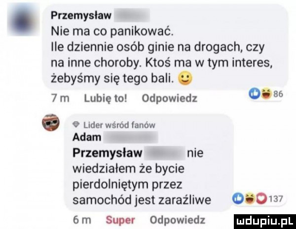 przemyslaw nie ma co panikować lee dziennie osób ginie na drogach czy na inne choroby. ktoś ma w tym interes. żebyśmy się tego bali. abakankami  m lunięto odpowiedz      a vuderwśmdranów adam przemysław nie wiedziałem że bycie pierdolniętym przez samochód jest zaraźliwe         m super odpowiedz