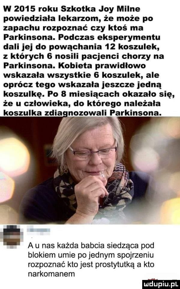 w      roku szkotka joy milne powiedziała lekarzom że może po zapachu rozpoznać czy ktoś ma parkinsona. podczas eksperymentu dali jej do powąchania    koszulek z których   nosili pacjenci chorzy na parkinsona. kobieta prawidlowo wskazala wszystkie   koszulek ale oprócz tego wskazała jeszcze jedną koszulkę. po   miesiącach okazało się że u człowieka do którego należała parkinsona. a u nas każda babcia siedząca pod blokiem umie po jednym spojrzeniu rozpoznać kto jest prostytutką a klo narkomanem