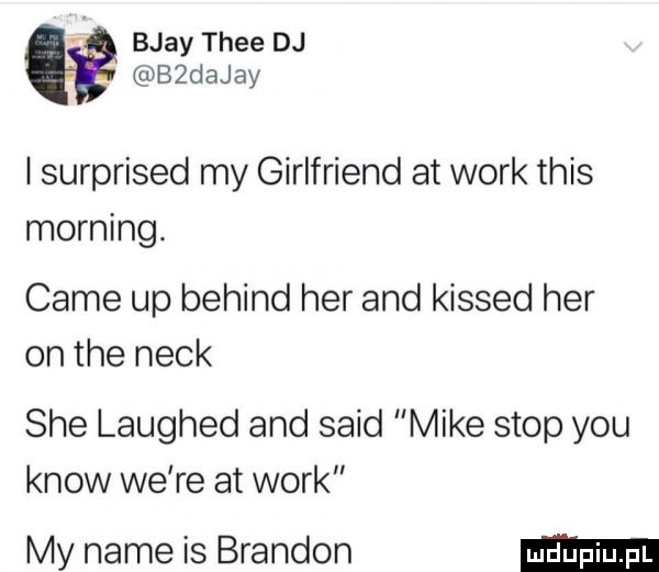 bjay thee dj bzdajay i surprised my girlfriend at werk tais morfing. café up belind her and kissed her on tee nick sie laughed and said mike stop y-u know we re at werk my nade is brandon