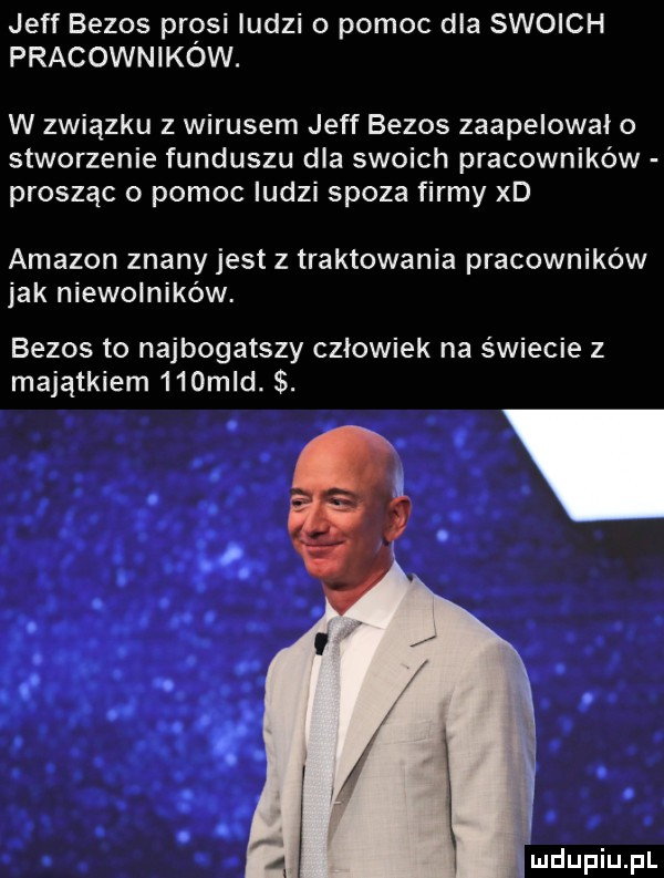 jeff bezos prosi ludzi o pomoc dla swoich pracowników. w związku z wirusem jeff bezos zaapelowało stworzenie funduszu dla swoich pracowników prosząc o pomoc ludzi spoza firmy xd amazon znany jest z traktowania pracowników jak niewolników. bezos to najbogatszy człowiek na świecie z majątkiem    mld. abakankami