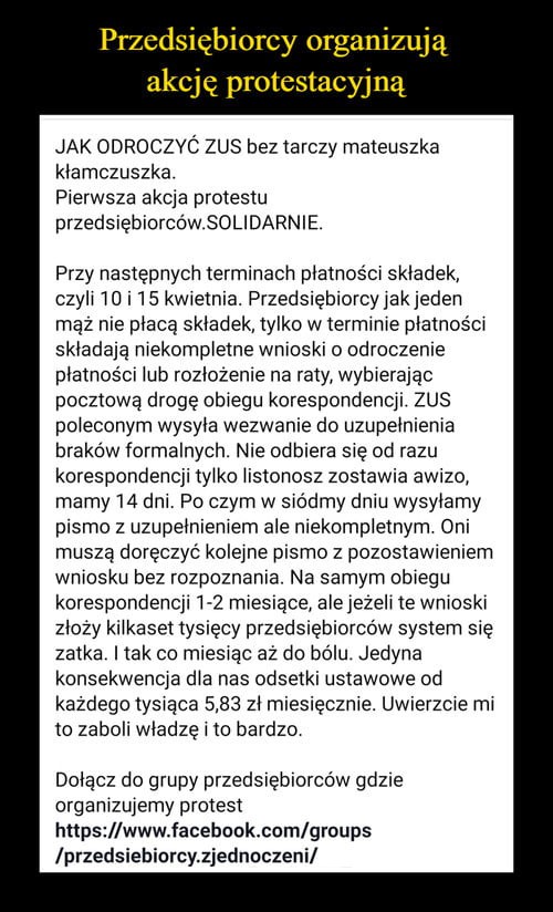 przedsiębiorcy organiztuą akcję protestacyjną jak odroczvó zus bez tarczy mateuszka klamczuszka pierwsza akcja protestu przedsiębiorców solidarnie przy następnych terminacn platnoścr skladek czyli lt    kwietnia. przedsiebiorcyjakieden rnąz roe płacą skladek tylko w terminie plalnos ci skladaja niekompletne wnioski o odroczenie płatności lub rozlozenie na raty wybierając pocztowa drogę obiegu korespondencji zus poleconym wysyla wezwanie do uzupelnienia braków formalnych. nie odbiera się od razu korespondencji tylko listonosz zostawia awizo. mamy    dni po czym w siódmy dniu wysylamy pismo z uzupelnieniem ale niekompletnym oni musza doręczyć kolejne pismo z pozostawxenlem wniosku bez rozpoznania. na samym obiegu korespondencji     miesiące alejezeli te wnioski złoży kilkaset tysięcy przedsiębiorców system się zatka imak co miesiąc aż do bólu jedyna konsekwenqa dla nas odsetki ustawowe od każdego tysiąca      zl miesięcznie. uwierzcie mi to zaboli wladze i to bardzo dolacz do grupy przedsiębiorców gdzie organizujemy protest hops www facebook comlgroups pr ecs urdy zjedli iczeni mnwmumi