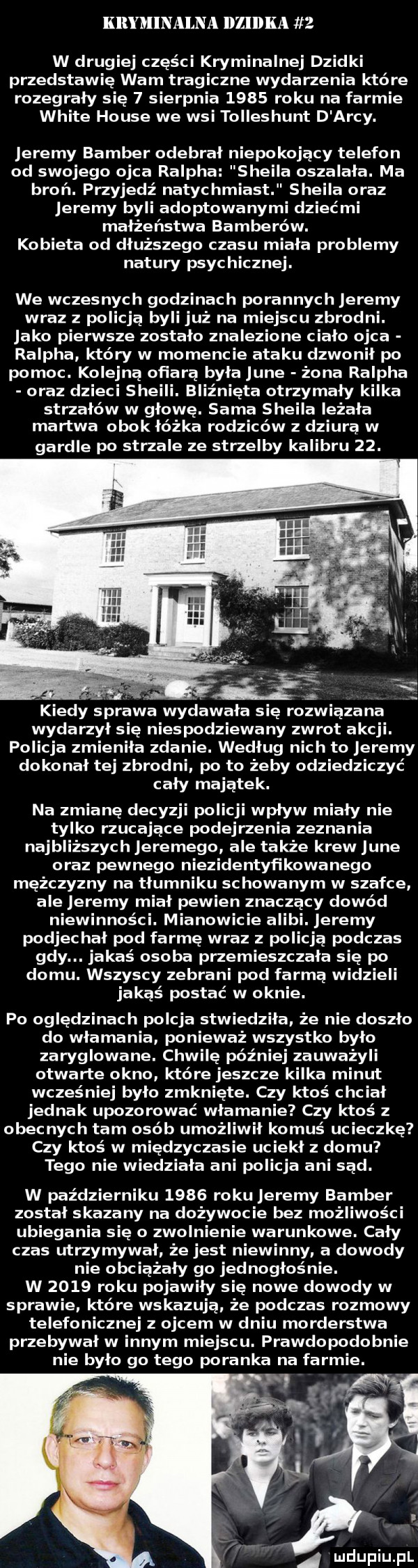 kryminalna dzidka   w drugiej części kryminalnej dzidki przedstawię wam tragiczne wydarzenia które rozegrały się   sierpnia      roku na farmie white house we wsi tolleshunt d arcy. eremy bamber odebrał niepokojący telefon od swojego ojca ralpha sheila oszalała. ma broń. przyjedź natyc hmiast sheila oraz eremy byli adoptowanymi dziećmi małżeństwa bomberów. kobieta od dłuższego czasu miała problemy natury psychicznej. we wczesnych godzinach porannych eremy wraz z policja byli już na miejscu zbrodni. jako pierwsze zostało znalezione ciało ojca ralpha który w momencie ataku dzwonił po pomoc. kolejną ofiarą była jane żona ralpha oraz dzieci sheili. bliźnięta otrzymały kilka strzałów w głowę. sama sheila leżała martwa obok łóżka rodziców z dziura w gardle po strzale ze strzelby kalibru   .   kiedy sprawa wydawała się rozwiązana wydarzył się niespodziewany zwrot akcji. policja zmieniła zdanie. według nich to eremy dokonał tej zbrodni po to żeby odziedziczyć cały majątek. na zmianę decyzji policji wpływ miały nie tylko rzucające podejrzenia zeznania najbliższych eremego ale także krew jane oraz pewnego niezidentyf lkowanego mężczyzny na tłumniku schowanym w szafce ale eremy miał pewien znaczacy dowód niewinności. mianowicie alibi. eremy podjechał pod farmę wraz z policja podczas gdy. jakaś osoba przemieszczała się po domu. wszyscy zebrani pod farma widzieli jakaś postać w oknie. po oględzinach porcja stwiedziła że nie doszło do włamania ponieważ wszystko było zaryglowane. chwilę później zauważyli otwarte okno które jeszcze kilka minut wcześniej było zmknięte. czy ktoś cbc iał jednak upozorować włamanie czy ktoś z obecnych tam osób umożli ił komuś ucieczkę czy ktoś w międzyczasie uciekł z domu tego nie wiedziała ani policja ani sad. w październiku      roku eremy bamber został skazany na dożywocie bez możliwości ubiegania się o zwolnienie warunkowe. cały czas utrzymywał że jest niewinny. a dowody nie obciążały go jednogłośnie. w      roku pojawiły się nowe dowody w sprawie które wskazują. że podczas rozmowy telefonicznej z ojcem w dniu morderstwa przebywał w innym miejscu. prawdopodobnie nie było go tego poranka na farmie. a