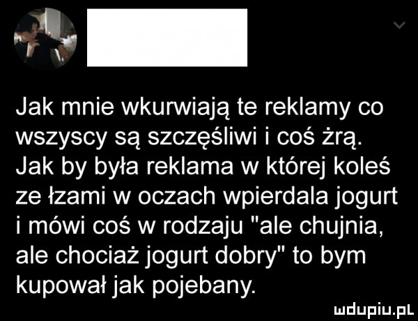 rui jak mnie wkurwiają te reklamy co wszyscy są szczęśliwi i coś żrą. jak by była reklama w której koleś ze łzami w oczach wpierdala jogurt i méwi coś w rodzaju ale chujnia ale chociaż jogurt dobry to bym kupował jak pojebany