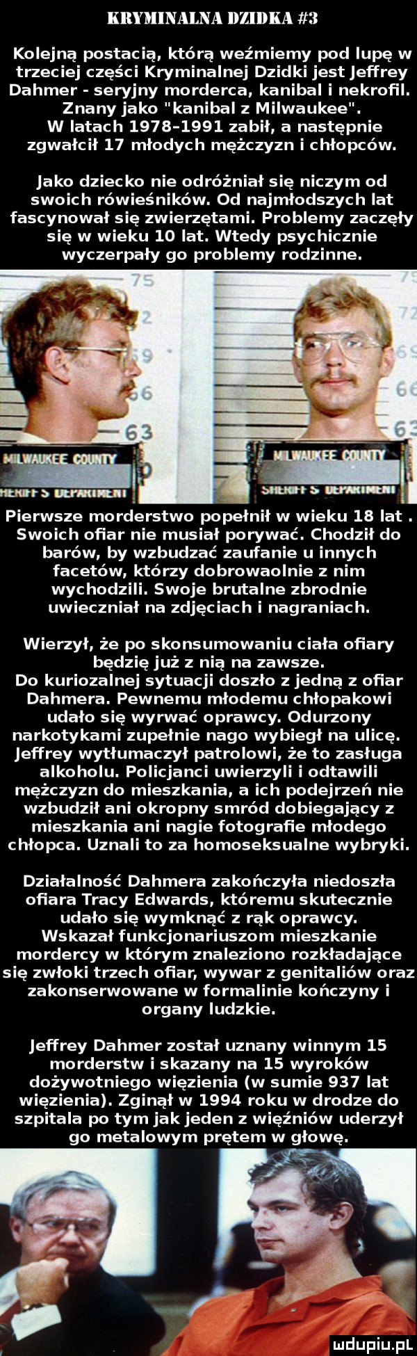 kryminalna llzldka   kolejną postac ia kto ra weźmiemy pod lupę w trzeciej części kryminalnej dzidki jest effrey dahmer seryjny morderca. kanibal i nekrofil. znany jako kanibal milwaukee. w latach           zabił a następnie zgwałcił    młodych mężczyzn i chłopców. jako dziecko nie odróżniał się niczym od swoich rówieśników. od najmłodszych lat fascynował się zwierzętami. problemy zaczęły się w wieku    lat. wtedy psychicznie wyczerpały go problemy rodzinne. pierwsze morderstwo popełnił w wieku    lat. swoich ofiar nie musiał porywać. chodził do barów by wzbudzać zaufanie u innych faseto w który dobrowaolnie z nim wychodzili. swoje brutalne zbrodnie uwieczniał na zdjęciach i nagraniach. wierzył że po skonsumowaniu ciała ofiary będzię już z nią na zawsze. do kuriozalnej sytuacji doszło z jedną z ofiar dahmera. pewnemu młodemu chłopakowi udało się wyrwać oprawcy. odurzony narkotykami zupełnie nago wybiegł na ulicę. jeffrey wytłumaczył patrolowi. że to zasługa alkoholu. policjanci uwierzyli i ostawili mężczyzn do mieszkania a ich podejrzeń nie wzbudził ani okropny smród dobiegający z mieszkania ani nagie fotografie młodego chłopca. uznali to za homoseksualne wybryki. działalność dahmera zakończyła niedoszła ofiara tracy edwards któremu skutecznie udało się wymknąć z rak oprawcy. wskazał funkcjonariuszom mieszkanie mordercy w którym znaleziono rozkładające się zwłoki trzech ofiar wywar z genitaliów oraz zakonserwowane w formalinie kończyny i organy ludzkie. jeffrey dahmer został uznany winnym    morderstw i skazany na    wyroków dożywotniego więzienia w sumie     lat więzienia. zginął w      roku w drodze do szpitala po tym jakjeden z więźniów uderzył go metalowym prętem w głowę. u lu iu l