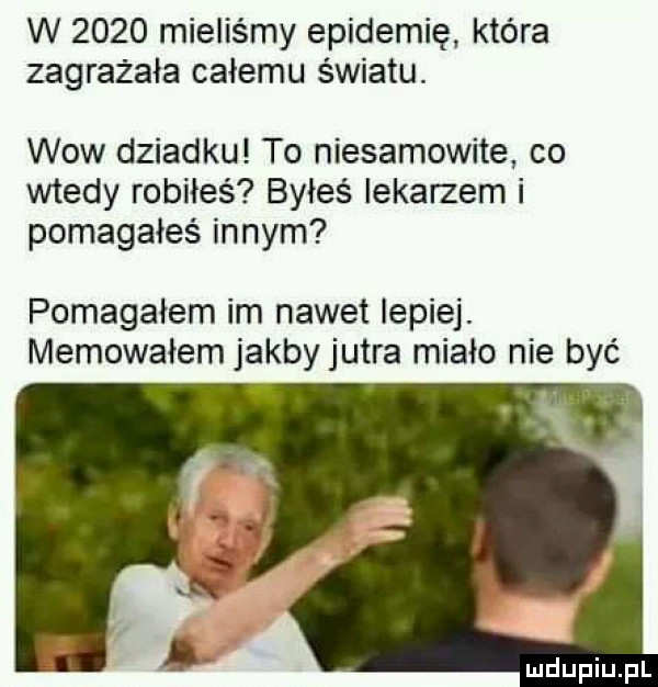 w      mieliśmy epidemię która zagrażała całemu światu. wow dziadku to niesamowite co wtedy robiłeś byłeś lekarzem i pomagałeś innym pomagałem im nawet lepiej. memowaiem jakbyjutra miało nie być