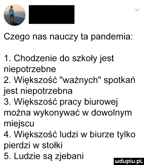 vb czego nas nauczy ta pandemia  . chodzenie do szkołyjest niepotrzebne  . większość ważnych spotkań jest niepotrzebna  . większość pracy biurowej można wykonywać w dowolnym miejscu  . większość ludzi w biurze tylko pierdzi w stołki  . lud  e są zjebani