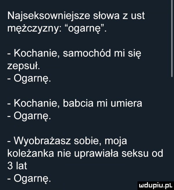 najseksowniejsze słowa z ust mężczyzny ogarnę. kochanie samochód mi się zepsuł. ogarnę. kochanie babcia mi umiera ogarnę. wyobrażasz sobie moja koleżanka nie uprawiała seksu od   lat ogarnę
