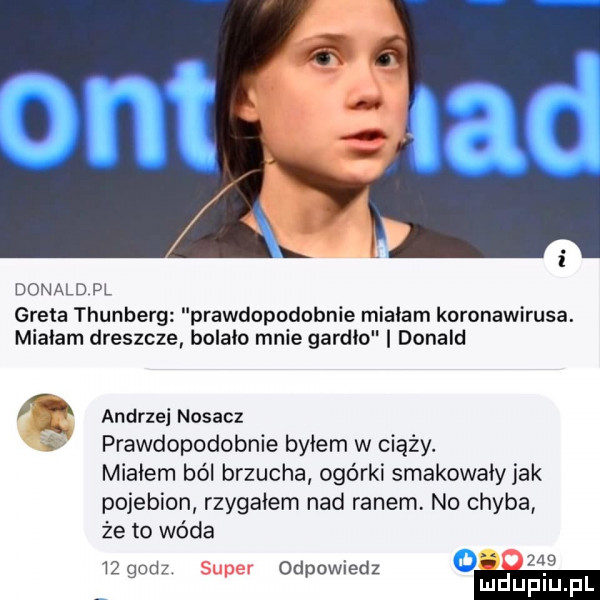 donald pl greta thunberg prawdopodobnie mialam koronawirusa. mialam dreszcze bolało mnie gardło donald q andrzei nasacz prawdopodobnie byłem w ciąży. miałem ból brzucha ogórki smakowały jak pojebion rzygałem nad ranem. no chyba że to wóda   godz super odpowiedz