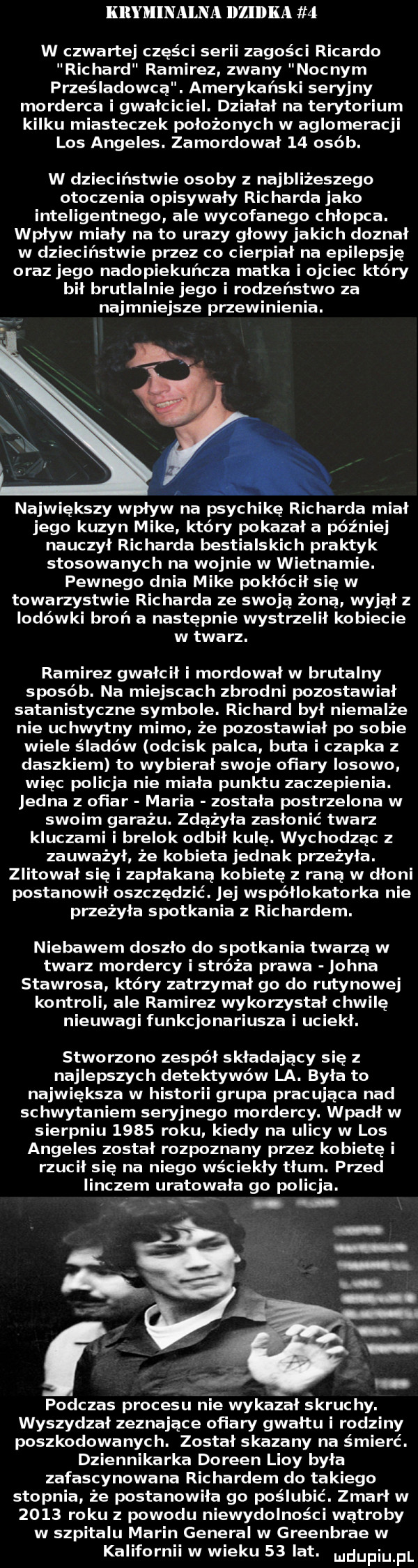 kryminalna llllllka   w czwartej części serii zagości ricardo richard ramirez zwany nocnym prześladowca. amerykański seryjny morderca i gwałciciel. działał na terytorium kilku miasteczek położonych w aglomeracji los angeles. zamordował    osób. w dzieciństwie osoby z najbliżeszego otoczenia opisywały richarda jako inteligentnego abe wycofanego chłopca. wpływ miały na to urazy glowy jakich doznał w dzieciństwie piez co cierpiał na epilepsję oraz jego nadopiekuńcza matka i ojciec który bil brutlalnie jego i rodzeństwo za najmniejsze przewinienia. największy wpływ na psychikę richarda miał jego kuzyn mike który pokazał a później nauczył richarda bestialskich praktyk stosowanych na wojnie w wietnamie. pewnego dnia mike pokłócił się w towarzystwie richarda ze swoją żoną wyjął z lodówki broń a następnie wystrzelił kobiecie w twarz. ramirez gwałcił i mordował w brutalny sposób. na miejscach zbrodni pozostawiał satanistyczne symbole. rac hord był niemalże nie uc hwytny mimo że pozostawiał po sobie wiele śladów odcisk palca buta i czapka z daszkiem to wybierał swoje ofiary losowo więc policja nie miała punktu zaczepienia. jedna z ofiar maria została postrzelona w swoim garażu. zważyła zasłonić twarz kluczami i brelok odbił kulę. wychodząc z zauważył że kobieta jednak przeżyła. zlitował się i zapłakana kobietę z rana w dłoni postanowił oszczędzić. jej współlokatorka nie pneżyła spotkania z richardem. niebawem doszło do spotkania twarzą w twarz mordercy i stróża prawa johna stavrosa który zatrzymał go do rutynowej kontroli ale ramirez wykorzystał chwilę nieuwagi funkcjonariusza i uciekł. stworzono zespół składający się z najlepszych detektywów la. była to największa w historii grupa pracująca nad schwytaniem seryjnego mordercy. wpadł w sierpniu      roku kiedy na ulicy w los angeles został rozpoznany przez kobietę i rzucił się na niego wściekły tłum. przed iinczem uratowała go policja. abakankami   podczas procesu nie wykazał skruchy. wyszydzał zeznające ofiary gwałtu i rodziny poszkodowanych. został skazany na śmierć. dziennikarka doreen lidy była zafascynowana richardem do takiego stopnia że postanowiła go poślubić. zmarł w      roku z powodu niewydolności wątroby w szpitalu marin general w greenbrae w kalifornii w wieku    lat