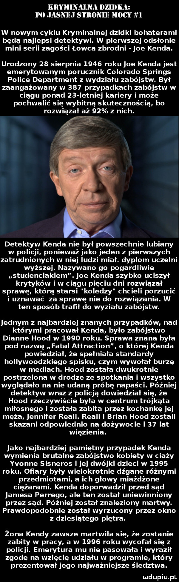 kryminalna iiziidka po jasnej s l llllnlle mocy w nowym cyklu kryminalnej dzidki bohaterami będą najlepsi detektywi. w pierwszej odsłonie mini serii zagości łowca zbrodni joe konda. urodzony    sierpnia      roku joe konda jest emerytowanym porucznik colorado springs police department z wydziału zabójstw. był zaangażowany w     przypadkach zabójstw w ciągu ponad    istniej kariery i może pochwalić się wybitną skutecznością bo rozwiązał aż    z nich. detektyw konda nie był powszechnie lubiany w policji ponieważ jako jeden z pierwszych zatrudnionych w niej ludzi miał. dyplom uczelni wyższej. nazywano go pogardliwie studenciakiem. joe konda szybko uciszył krytyków i w ciągu pięciu dni rozwiązał sprawę którą starsi koledzy chcieli porzucić i uznawać za sprawę nie do rozwiązania. w ten sposób trafił do wymiału zabójstw. jednym z najbardziej znanych przypadków nad którymi pracowal konda było zabójstwo dianne hood w      roku. sprawa znana była pod nazwą fatal attraction o której konda powiedzial że spełniała standardy hollywoodzkiego spisku czym wywalał burzę w mediac h. hood została dwukrotnie postrzelona w drodze ze spotkania i wszystko wyglądało na nie udaną próbę napaści. później detektyw wraz z policją dowiedzial się że hood neczywiście była w centrum trójkąta miłosnego i została zabita przez kochankę jej męża jennifer reali. reali i brian hood zostali skazani odpowiednio na dożywocie i    lat więzienia. jako najbardziej pamiętny przypadek konda wymienia brutalne zabójstwo kobiety w ciąży yvonne sisneros ijej dwójki dzieci w      roku. ofiary były wielokrotnie dźgane różnymi przedmiotami a ich glowy miażdżone ciężarami. konda doporwadził przed sąd jamesa perrego ale ten został uniewinniony przez sąd. później został znaleziony martwy. prawdopodobnie został wyrzucony przez okno z dziesiątego piętra. żona kandy zawsze martwiła się że zostanie zabity w pracy a w      roku wycofał się z poli ji. emerytura mu nie pasowała i wyrazil zgodę na wzięc ię udziału w programie który prezentował jego najważniejsze śledztwa. luclupiu pl