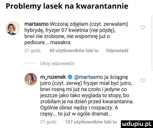 problemy lasek na kwarantannie manasmo wczoraj zdjęłam czat. zerwałam hybrydę fryzjer    kwietnia nie pójdę brwi nie zrobione nie wspomnę już o pedicure. masakra    użytkowników lulu to odpowiedz m rozynek o manasmo ja ściągnę jutro czat. zerwę fryzjer miał byc jutro brwi rosną mi juz na czoło ijedyne co jeszcze jako tako wyglada to stopy bo zrobiłamje na dzień przed kwarantanna. ogólnie obraz nędzy i rozpaczy. a rzęsy. to już w ogóle dramat.    uzyikowmkowiubiio ludupi