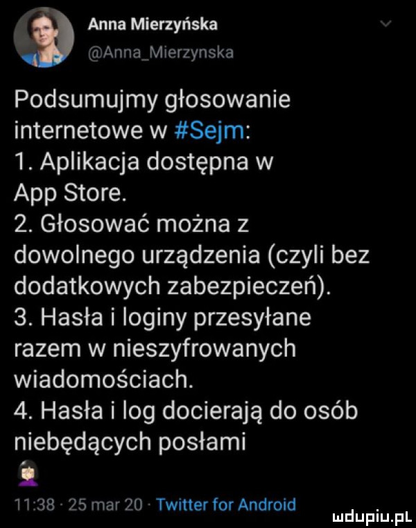 anna mierzyńska h annatherzynska podsumujmy głosowanie internetowe w sejm  . aplikacja dostępna w aap store.  . głosować można z dowolnego urządzenia czyli bez dodatkowych zabezpieczeń.  . hasła i loginy przesyłane razem w nieszyfrowanych wiadomościach.  . hasła i log docierają do osób niebędących posłami.           mar    timer for android. mduplu pl