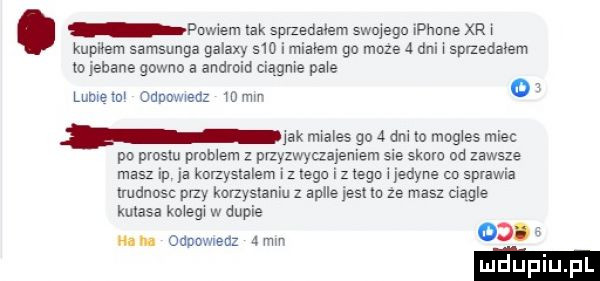 powiem lak spizadaiam swnlaga iphone xr i kupilam samsunga galaxy sio i mialem go może   dni i spusdalam lo jebane gowno a android ciagnie pale lumelul odhcwledz mmm idk miales go   dni lo mogles miec po pisiu problem z przyzwyczajeniem sie skoro od zawsze masz ip ja knayslalem i zlepu i z lega i jedyne cn sprawia trudnosc phy kolzyslaniu   apele iesl a ze masz ciągle kulasa kolegi w dupie nan onooweuz  mm