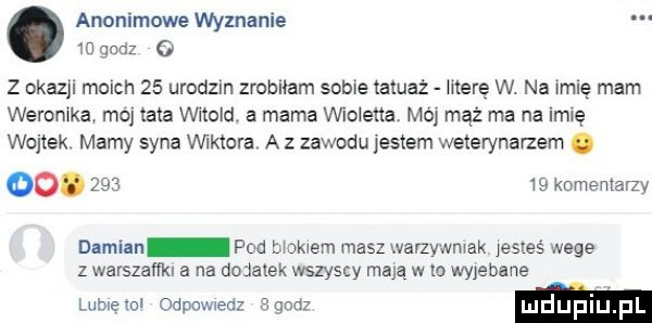 anonimowe wyznanie    qodz   z okazjl moich    urodom zrobuam some tatuaż more w. na imię mam weroniką moj tata thold. a mama wio eda mój mąż ma na imię wojtek mamy syna viktora a z zawodu jestem weterynarzem. oo.        komentarzy damian pod uakwem masz warzywmak jestes wege z warszaﬂkl a na dodatek wszyscy mają w to wjebane lubie tol odpumedz z godz m