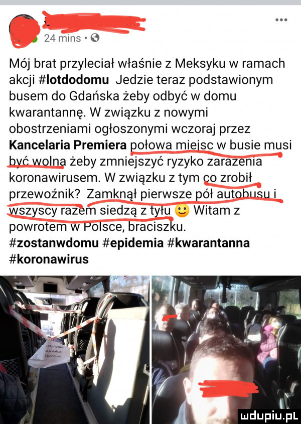 a. a    mms   mój brat przyleciał właśnie z meksyku w ramach akcji iotdodomu jedzie teraz podstawionym busem do gdańska żeby odbyć w domu kwarantannę. w związku z nowymi obostrzeniami ogłoszonymi wczoraj przez kancelaria premiera połowa miejsc w busie musi być wolna zeby zmniejszyć ryzyko zarazenia koronawirusem. w związku z tym co zrobił przewoźnik zamknął pierwsze pół autobusu i wszyscy razem siedzą z tyłu witam z powrotem w polsce braciszku. zostanwdomu epidemia kwarantanna koronawirus l