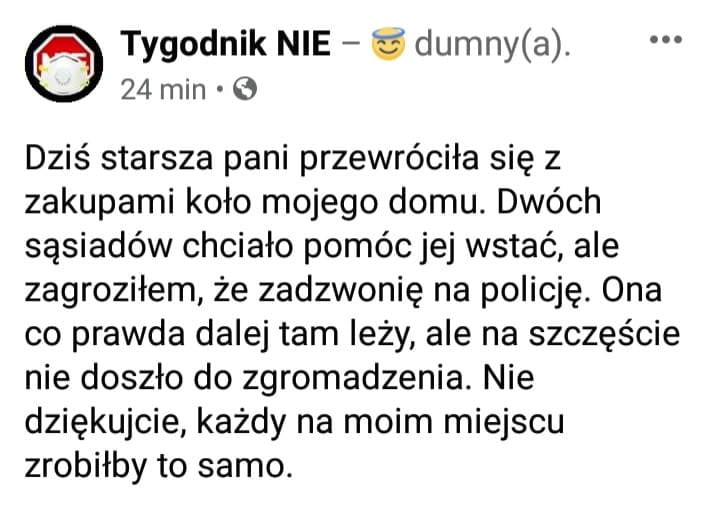 tygodnik nie   dumny a.    min   dziś starsza pani przewróciła się z zakupami koło mojego domu. dwóch sąsiadów chciało pomóc jej wstać ale zagroziłem że zadzwonię na policję. ona co prawda dalej tam leży ale na szczęście nie doszło do zgromadzenia. nie dziękujcie każdy na moim miejscu zrobiłby to samo