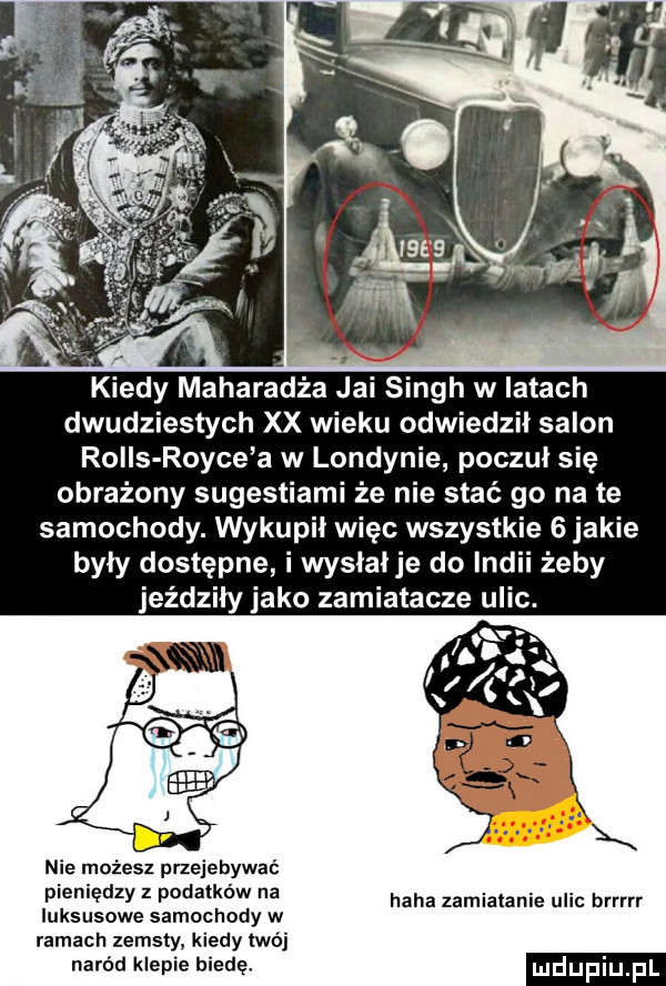 a. kiedy maharadża jai singh w latach dwudziestych xx wieku odwiedził salon rolls rolce a w londynie poczuł się obrażony sugestiami że nie stać go na te samochody. wykupni więc wszystkie   jakie były dostępne i wysili je do indii żeby jeździły jako zamiatacze ulic. nie możesz przejebywać pieniędzy z podatków na luksusowe samochody w ramach zemsty kiedy leo j naród klepie biedę haba zamiatanie ulic brrrrr
