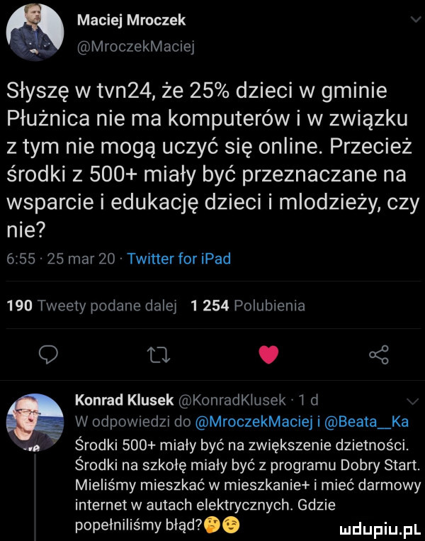 maciej mroczek mroczekmaciel słyszę w tvn   że    dzieci w gminie płużnica nie ma komputerów i w związku z tym nie mogą uczyć się online. przecież środki z     miały być przeznaczane na wsparcie i edukację dzieci i młodzieży czy nie         marzo twitter foripad     tweety podane dalej      polubienia q. k  konrad klusek konradklusek d a w odpownedzx do mroczekmaciej i beata ka a środki     miały być na zwiększenie dzietności. środki na szkołę miały być z programu dobry stan. mieliśmy mieszkać w mieszkanie i mieć darmowy internet w autach elektrycznych gdzie popełniliśmy błąd