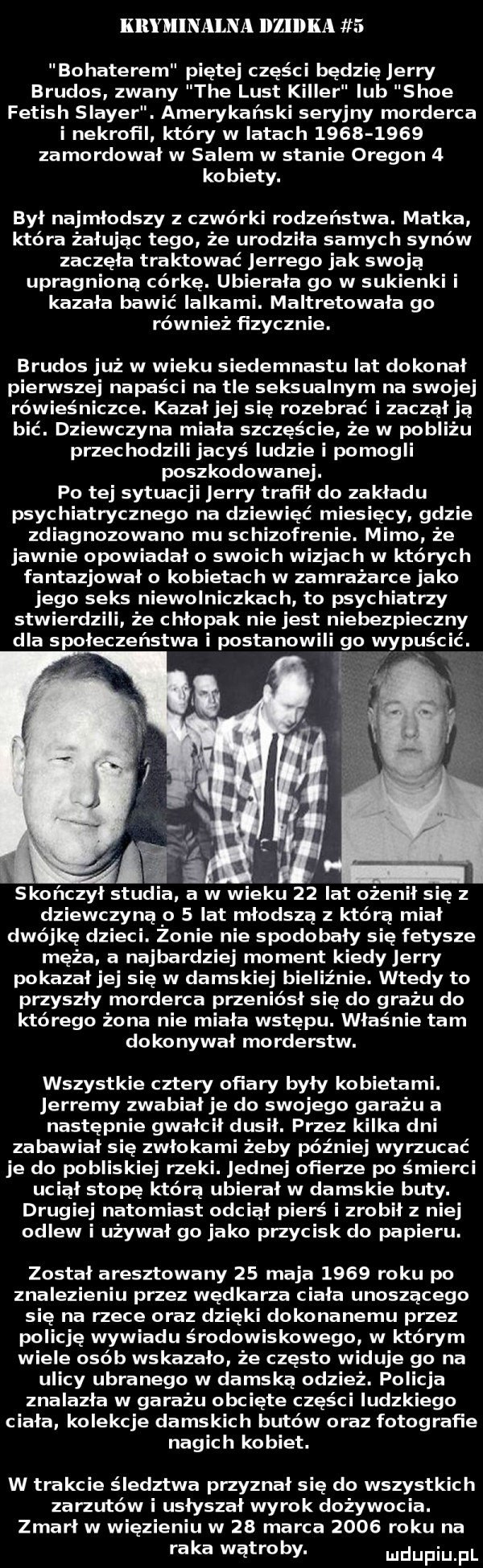 kryminalna lllelka   bohaterem piątej części będzię jerry brudas zwany tee lust killer lub shoe fetish slamer. amerykański seryjny morderca i nekroﬁl który w latach           zamordował w salem w stanie oregon   kobiety. był najmłodszy z czwórki rodzeństwa. matka która żałując tego że urodziła samych synów zaczęła traktować jerzego jak swoją upragnioną córkę. ubierała go w sukienki i kazala bawić lalkami. maltretowała go również fizycznie. brudas już w wieku siedemnastu lat dokonał pierwszej napaści na tle seksualnym na swojej rówieśniczce. kazał jej się rozebrać i zaczął ją bić. dziewczyna miała szczęście że w pobliżu przechodzili jacyś ludzie i pomogli poszkodowanej. po tej sytuacji jerry trafił do zakładu psychiatrycznego na dziewięć miesięcy gdzie zdiagnozowano mu schizofreni. mimo że jawnie opowiadało swoich wizjach w których fantazjował o kobietach w zamrażarce jako jego seks niewolniczkach to psychiatrzy stwierdzili że chłopak nie jest niebezpieczny dla społeczeństwa i postanowili go wypuścić. dziewczyną o   lat młodszą z którą miał dwójkę dzieci. zonie nie spodobały się fetysze męża a najbardziej moment kiedy jerry pokazal jej się w damskie biel nie. wtedy to przyszły morderca przenlosł się do greżu do którego żona nie miała wstępu. właśnie tam dokonywał morderstw. wszystkie cztery ofiary były kobietami. jerremy zwabiał je do swojego garażu a następnie gwałcił dusił. przez kilka dni zabawiał się zwłokami żeby później wyrzucać je do pobliskiej rzeki. jednej ofierze po śmierci uciął stopę którą ubierał w damskie buty. drugiej natomiast odciął pierś i zrobił z niej odlew i używał go jako przycisk do papieru. został aresztowany    maja      roku po znalezieniu przez wędkarza ciała unoszącego się na rzece oraz dzięki dokonanemu przez policję wywiadu środowiskowego w którym wiele osób wskazało że często widuje go na ulicy ubranego w damska odzież. policja znalazla w garażu obcięte części ludzkiego ciała kolekcje damskich butów oraz fotografie nagich kobiet. w trakcie śledztwa przyznał się do wszystkich zarzutów i usłyszał wyrok dożywocia. zmarł w więzieniu w    marca      roku na raka wątroby