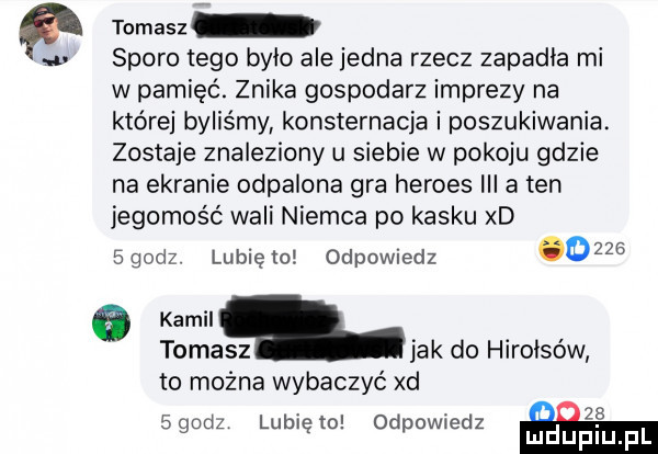 tomasz u sporo tego było ale jedna rzecz zapadła mi w pamięć. znika gospodarz imprezy na które byliśmy konsternacja i poszukiwania. zostaje znaleziony u siebie w pokoju gdzie na ekranie odpalona gra hermes iii a ten jegomość wali niemca po kasku xd egodz lunięto odpowiedz      a km. tomasz jak do hirołsów to można wybaczyć xd     sgodz lubię to odpowiedz mdupl