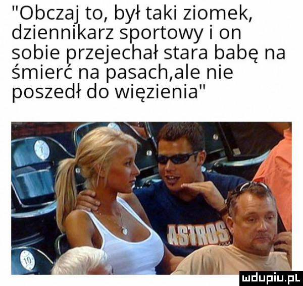 obczaj to był taki ziomek dziennikarz sportowy i on sobie przejechał stara babę na śmierć na pasach ale nie poszedł do więzienia
