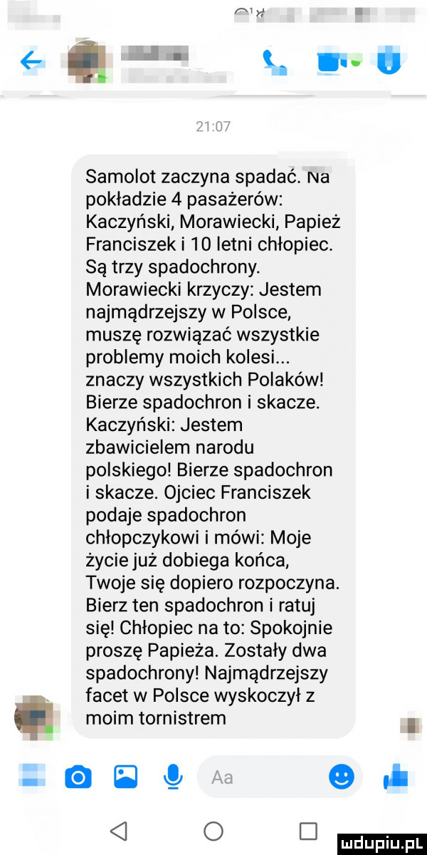 q. ikt samolot zaczyna spadać. na pokładzie   pasażerów kaczyński morawiecki papież franciszek i    letni chłopiec. są trzy spadochrony. morawiecki krzyczy jestem najmądrzejszy w polsce muszę rozwiązać wszystkie problemy moich kolesi. znaczy wszystkich polaków bierze spadochron i skacze. kaczyński jestem zbawicielem narodu polskiego bierze spadochron i skacze. ojciec franciszek podaje spadochron chłopczykowi i mówi moje życiejuz dobiega końca twoje się dopiero rozpoczyna. bierz ten spadochron i ratuj się chlopiec na to spokojnie proszę papieża. zostały dwa spadochrony najmądrzejszy. facet w polsce wyskoczyl z moim tornistrem i    opl o