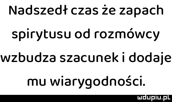 nadszedł czas że zapach spirytusu od rozmówcy wzbudza szacunek i dodaje mu wiarygodności