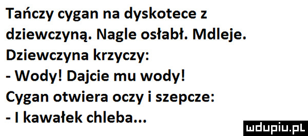 tańczy cygan na dyskotece z dziewczyną. nagle osłabł. mdleje. dziewczyna krzyczy wody dajcie mu wody cygan otwiera oczy i szepcze i kawałek chleba. ludu iu. l