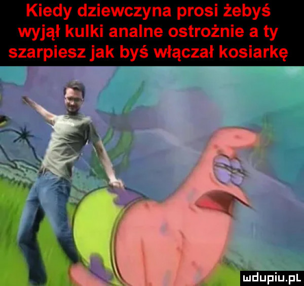 kiedy dziewczyna prosi żebyś wyjął kulki analne ostrożnie a ty szarpiesz jak byś włączał kosiarkę