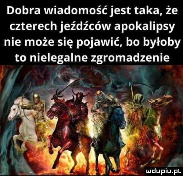 dobra wiadomość jest taka że czterech jeźdźców apokalipsy nie może się pojawić bo byłoby to nielegalne zgromadzenie