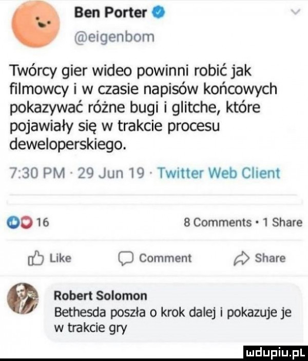 ben porter. elgenbom twórcy gier wideo powinni robić jak filmowcy i w czasie napisów końcowych pokazywać różne bugi i glitche które pojawiały się w trakcie procesu deweloperskiego.      pm    jun    twitter web client oo      comments   stare like o comment stare a robert salomon bethesda poszła o krok dalej i pokazuje je w trakcie gry