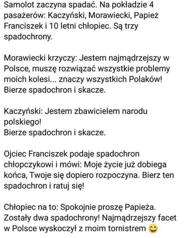 samolot zaczyna spadać. na pokladzie   pasażerów kaczyński morawiecki papież franciszek i    letni chlopiec. są trzy spadochrony. morawiecki krzyczy jestem najmądrzejszy w polsce muszę rozwiązać wszystkie problemy moich kolesi. znaczy wszystkich polaków bierze spadochron i skacze. kaczyński jestem zbawicielem narodu polskiego bierze spadochron i skacze. ojciec franciszek podaje spadochron chłopczykowi i mówi moje życiejuż dobiega końca twoje się dopiero rozpoczyna. bierz ten spadochron i ratuj się chłopiec na to spokojnie proszę papieża. zostały dwa spadochrony najmądrzejszy facet w polsce wyskoczył z moim tornistrem q