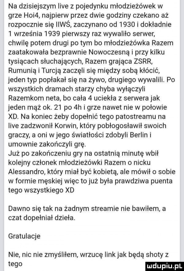 na dzisiejszym live z pojedynku młodzieżówek w grze hoi . najpierw przez dwie godziny czekano aż rozpocznie się ileś zaczynano od      i dokładnie   września      pierwszy raz wywaliło serwer. chwilę potem drugi po tym bo młodzieżówka razem zaatakowała bezprawnie nowoczesną i przy kilku tysiącach słuchających. razem grająca zsrr. rumunią iturcją zaczęli się między sobą keo cuć jeden typ popłakal się na żywo drugiego wywalili. po wszystkich dramach starzy chyba wyłączyli razemkom neta. bo cala   uciekła z serwera jak jeden mąż ok.    po  h i grze nawet nie w pniowie xd. na koniec żeby dopełnić tego patostreamu na live zadzwonił korwin który pobłogosławił swoich graczy a oni wjego światłości zdobyli berlin i umownie zakończyli grę. już po zakończeniu gry na ostatnią minutę wbił kolejny członek młodzieżówki razem   nicku alessandro który miał być kobietą ale mówiło sobie w formie męskiej więc to już była prawdziwa puenta tego wszystkiego xd dawno się tak na żadnym streamie nie bawilem a czat dopełniał dzieła. gratulacje nie nie nie zmyśiilem wrzucę link jak będą shoty z tego