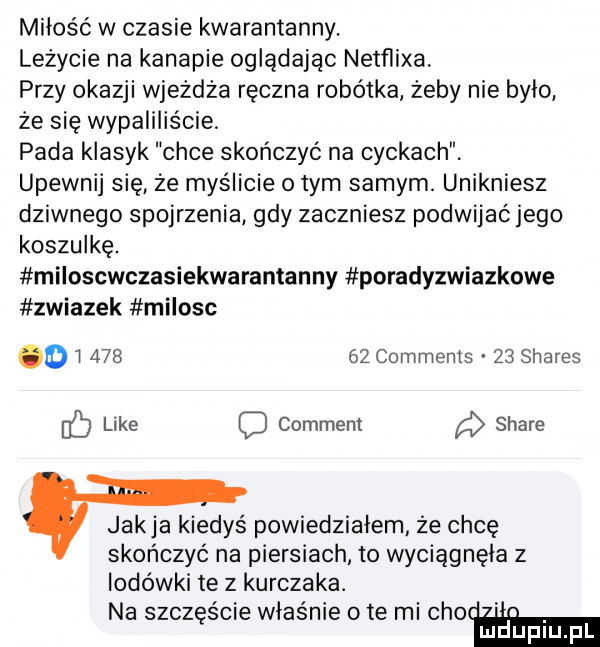 miłość w czasie kwarantanny. leżycie na kanapie oglądając netflixa przy okazji wjeżdża ręczna robotka żeby nie było że się wypaliliście pada klasyk chce skończyć na cyckach upewnij się że myślicie obym samym. unikniesz dziwnego spojrzenia gdy zaczniesz podwijać jego koszulkę. miloscwczasiekwarantanny poradyzwiazkowe zwiazek milosc o        comments    shares like c comment stare jakla kiedyś powiedzialem że chcę skończyć na piersiach to wyciągnęła z lodówki te z kurczaka. na szczęście właśnie o te mi adam
