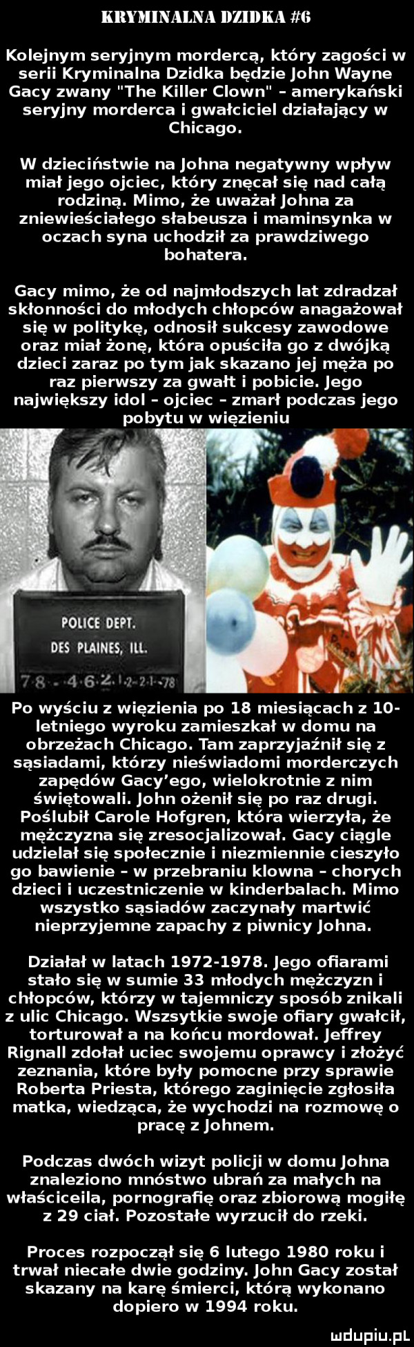 kryminalna dlelka   kolejnym seryjnym mordercą który zagości w serii kryminalna dzidka będzie john wayne gaby zwany tee killer clown amerykański seryjny morderca i gwałciciel dzialajacy w chicago. w dzieciństwie na johna negatywny wpływ miał jego ojciec który znęcał się nad cała rodzina. mimo że uważał ogna za zniewieściałego słabeusza i maminsynka w oczach syna uchodził za prawdziwego bohatera. gaby mimo że od najmłodszych lat zdradzał skłonności do młodych chłopców anagażował się w politykę odnosił sukcesy zawodowe oraz miał żonę która opuściła go z dwójką dzieci zaraz po tym jak skazano jej męża po raz pierwszy za gwałt i pobicie. jego największy idol ojciec zmarł podczas jego pobytu w więzieniu police den. des pulnes ibl. po wyściu z wdę  elia po    miesiącach z    letniego wyroku zamieszkał w domu na obrzeżach chicago. tam zaprzyjaźnił się sasiadami którzy nieświadomi morderczych zapędów gaby ego wielokrotnie z nim świętowali. john ożenił się po raz drugi. poślubił carowe hofgren która wierzyła że mężczyzna się zresocjalizował. gaby ciagle udzielał się społecznie i niezmiennie cieszyło go bawienie w przebraniu klowna chorych dzieci i uczestniczenie w kinderbalach. mimo wszystko sąsiadów zaczynały martwić nieprzyjemne zapachy piwnicy johna. działał w latach          . jego ofiarami stało się w sumie    młodych mężczyzn i chłopców którzy w tajemniczy sposób znikali z ulic chicago. wszsytkie swoje ofiary gwałcił torturował a na końcu mordował. jeffrey rignall zdołał uciec swojemu oprawcy i złożyć zeznania które były pomocne przy sprawie roberta priesta którego zaginięcie zgłosiła matka wiedzaca. że wychodzi na rozmowę o pracę z johnem. podczas dwóch wizyt policji w domu johna znaleziono mnóstwo ubrań za małych na właściceila pornografię oraz zbiorowa mogiłę z    ciał. pozostałe wyrzucił do neki. proces rozpoczął się   lutego      roku i trwał niecałe dwie godziny. john gaby został skazany na karę śmierci która wykonano dopiero w      roku